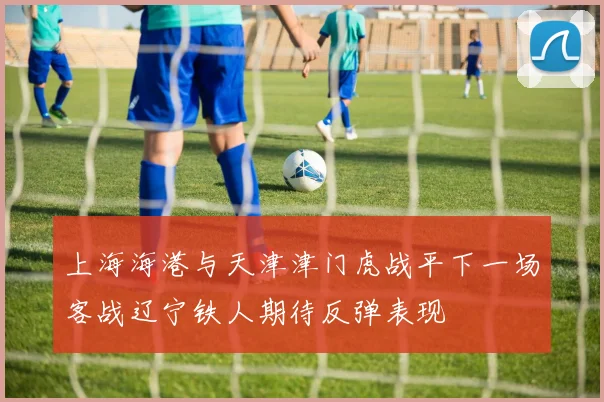 上海海港与天津津门虎战平下一场客战辽宁铁人期待反弹表现