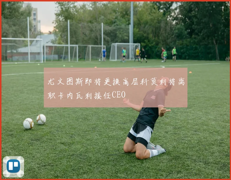 尤文图斯即将更换高层科莫利将离职卡内瓦利接任CEO