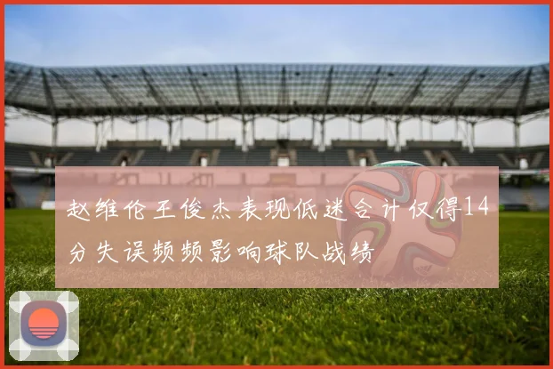 赵维伦王俊杰表现低迷合计仅得14分失误频频影响球队战绩