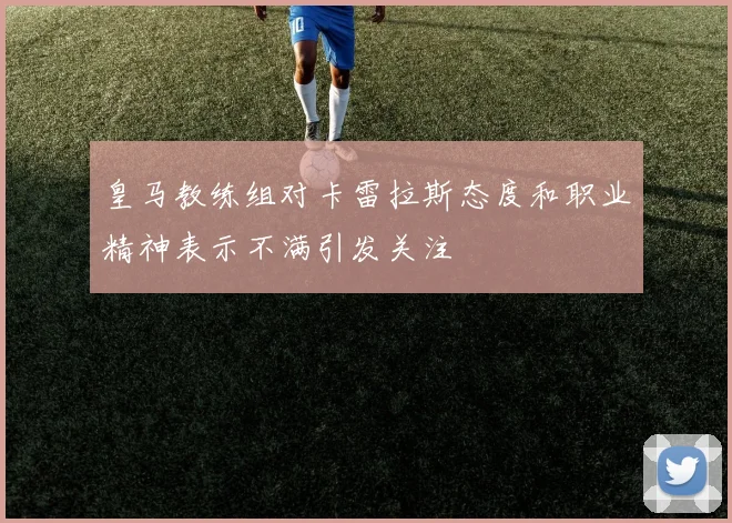 皇马教练组对卡雷拉斯态度和职业精神表示不满引发关注