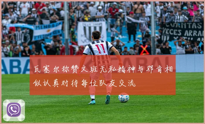 瓦塞尔称赞文班无私精神与邓肯相似认真对待每位队友交流