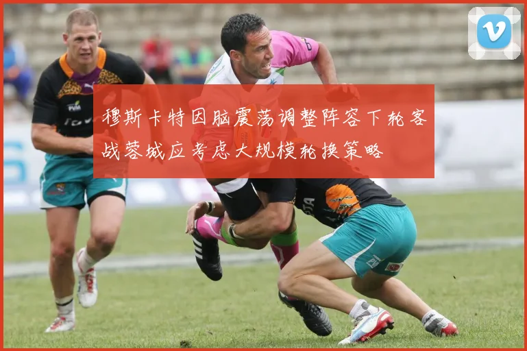 穆斯卡特因脑震荡调整阵容下轮客战蓉城应考虑大规模轮换策略