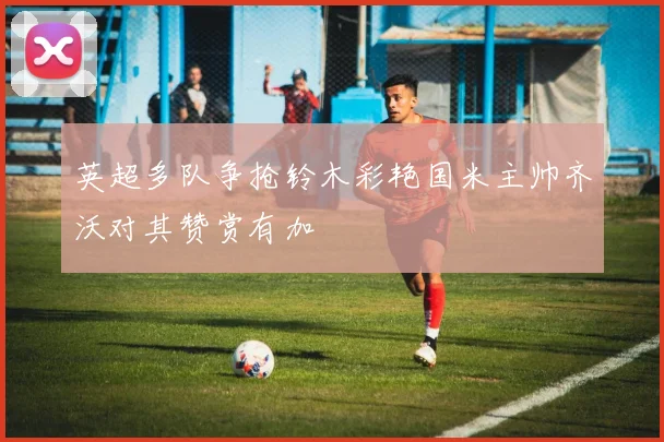 英超多队争抢铃木彩艳国米主帅齐沃对其赞赏有加