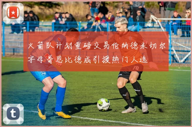 火箭队计划重磅交易伦纳德米切尔字母哥恩比德成引援热门人选