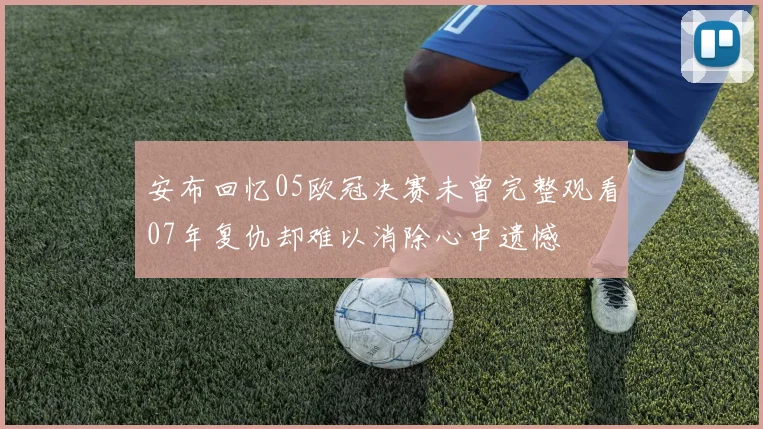 安布回忆05欧冠决赛未曾完整观看07年复仇却难以消除心中遗憾