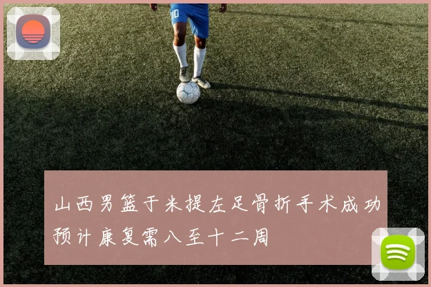 山西男篮于米提左足骨折手术成功预计康复需八至十二周