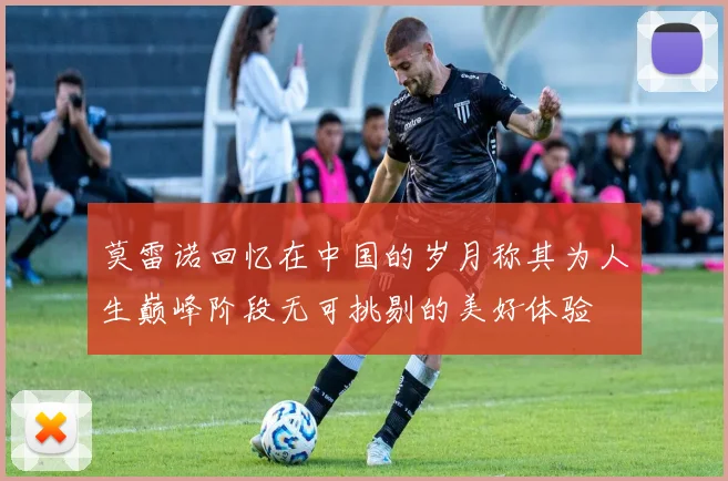 莫雷诺回忆在中国的岁月称其为人生巅峰阶段无可挑剔的美好体验