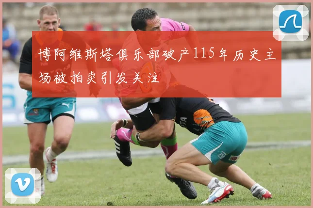 博阿维斯塔俱乐部破产115年历史主场被拍卖引发关注