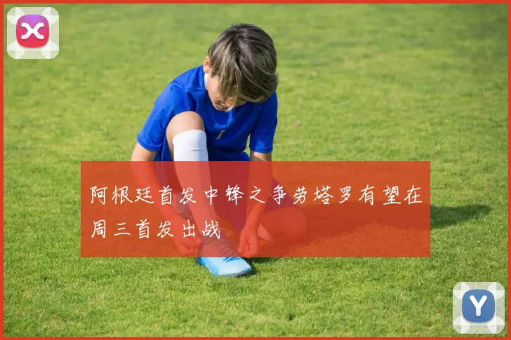 阿根廷首发中锋之争劳塔罗有望在周三首发出战
